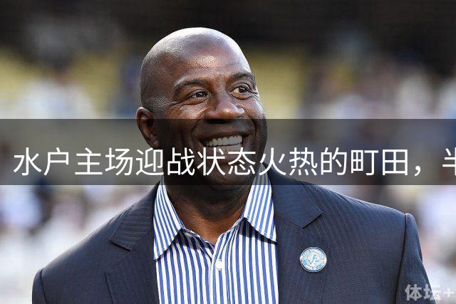 水户主场迎战状态火热的町田，半全场防守成关键看点
