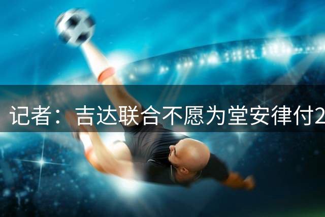 记者：吉达联合不愿为堂安律付2000万欧，俱乐部对球员估价有分歧