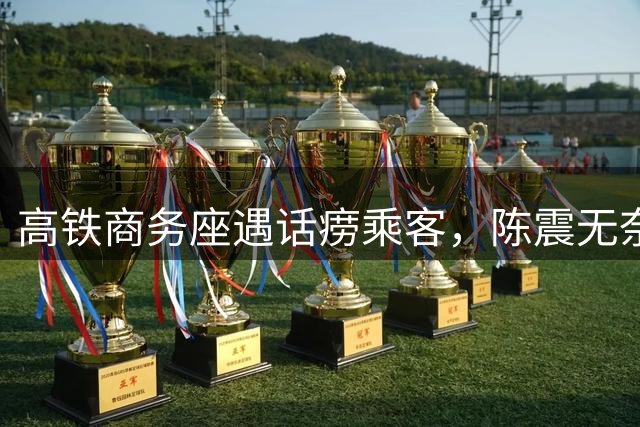 高铁商务座遇话痨乘客，陈震无奈发视频抱怨